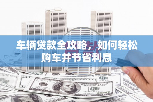 惠安车辆贷款全攻略，如何轻松购车并节省利息