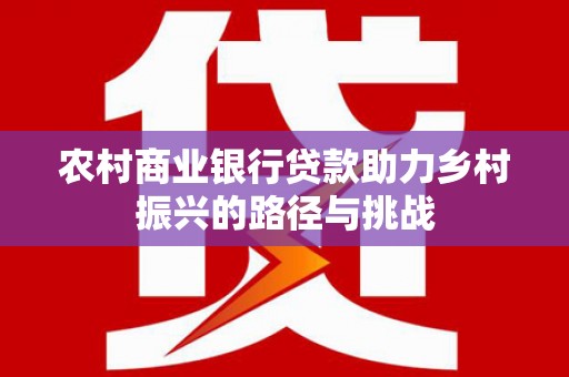 惠安农村商业银行贷款助力乡村振兴的路径与挑战