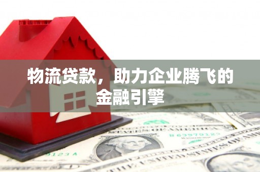 惠安物流贷款，助力企业腾飞的金融引擎