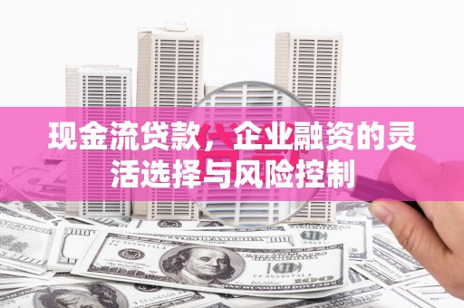 惠安现金流贷款，企业融资的灵活选择与风险控制