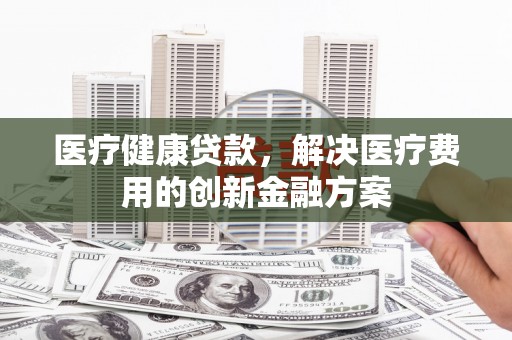惠安医疗健康贷款，解决医疗费用的创新金融方案