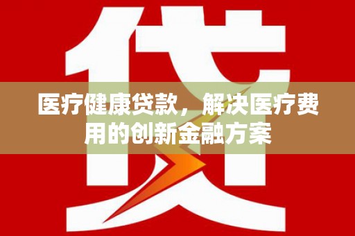 惠安医疗健康贷款，解决医疗费用的创新金融方案