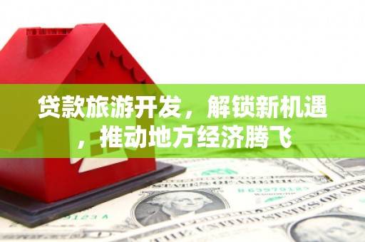 惠安贷款旅游开发，解锁新机遇，推动地方经济腾飞